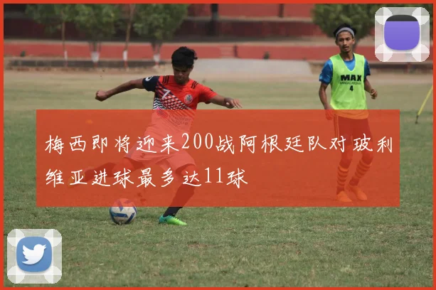 梅西即将迎来200战阿根廷队对玻利维亚进球最多达11球