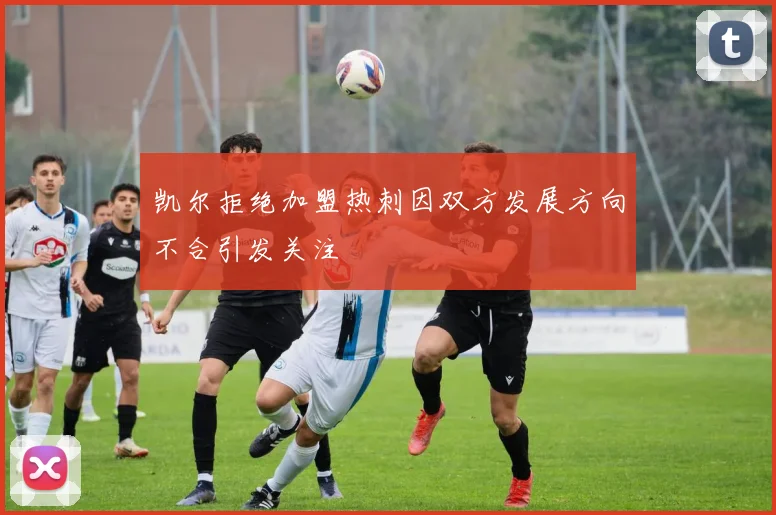凯尔拒绝加盟热刺因双方发展方向不合引发关注
