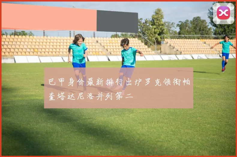 巴甲身价最新排行出炉罗克领衔帕奎塔达尼洛并列第二