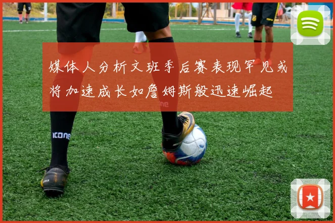媒体人分析文班季后赛表现罕见或将加速成长如詹姆斯般迅速崛起