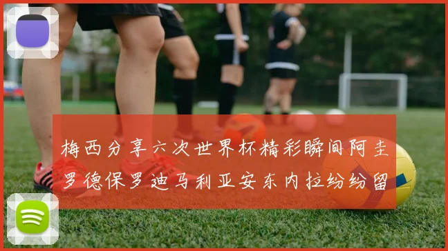 梅西分享六次世界杯精彩瞬间阿圭罗德保罗迪马利亚安东内拉纷纷留言互动