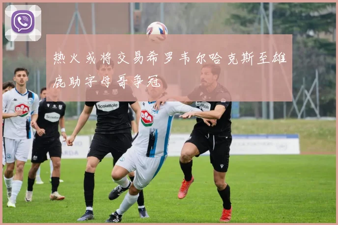 热火或将交易希罗韦尔哈克斯至雄鹿助字母哥争冠