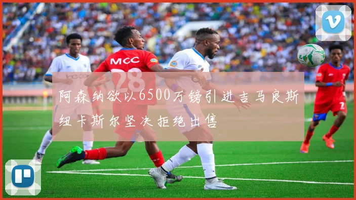 阿森纳欲以6500万镑引进吉马良斯纽卡斯尔坚决拒绝出售