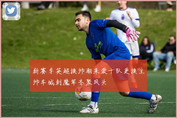 新赛季英超换帅潮来袭十队更换主帅车城刺魔军齐聚风头