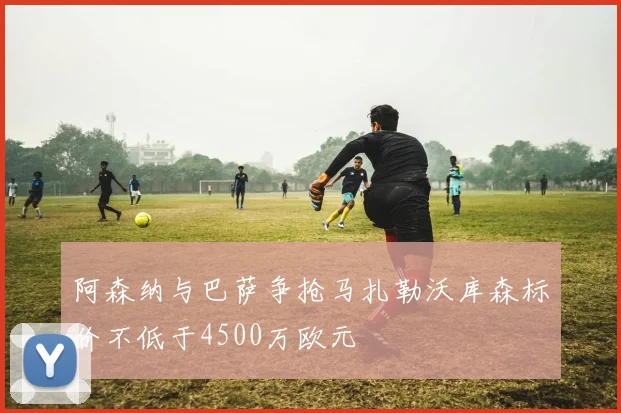 阿森纳与巴萨争抢马扎勒沃库森标价不低于4500万欧元