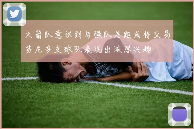 火箭队意识到与强队差距或将交易芬尼多支球队表现出浓厚兴趣