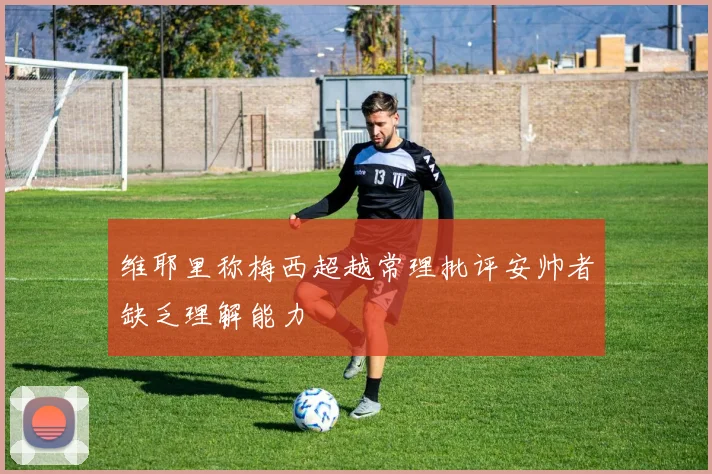 维耶里称梅西超越常理批评安帅者缺乏理解能力