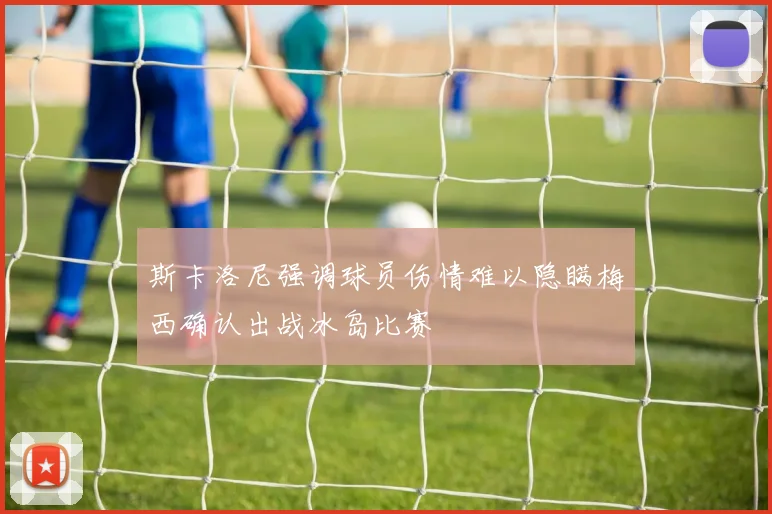 斯卡洛尼强调球员伤情难以隐瞒梅西确认出战冰岛比赛