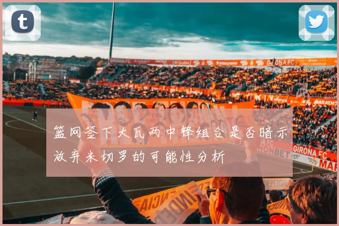 篮网签下大瓦两中锋组合是否暗示放弃米切罗的可能性分析