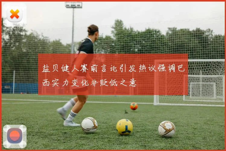 盐贝健人赛前言论引发热议强调巴西实力变化非贬低之意