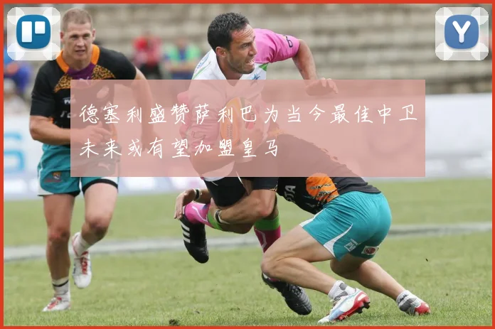 德塞利盛赞萨利巴为当今最佳中卫未来或有望加盟皇马