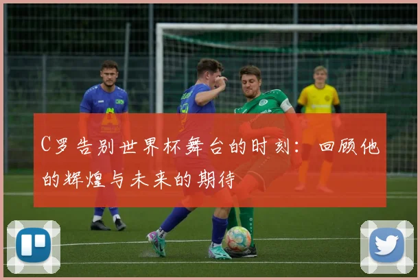 C罗告别世界杯舞台的时刻：回顾他的辉煌与未来的期待